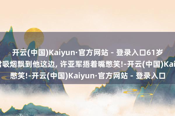 开云(中国)Kaiyun·官方网站 - 登录入口61岁许亚军插足饭局, 毕彦君吸烟飘到他这边, 许亚军捂着嘴憋笑!-开云(中国)Kaiyun·官方网站 - 登录入口