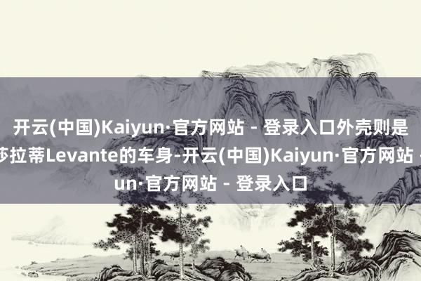 开云(中国)Kaiyun·官方网站 - 登录入口外壳则是继承了玛莎拉蒂Levante的车身-开云(中国)Kaiyun·官方网站 - 登录入口