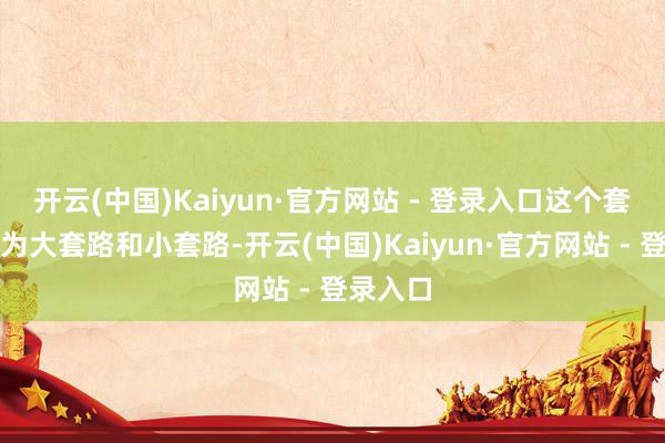 开云(中国)Kaiyun·官方网站 - 登录入口这个套路又分为大套路和小套路-开云(中国)Kaiyun·官方网站 - 登录入口