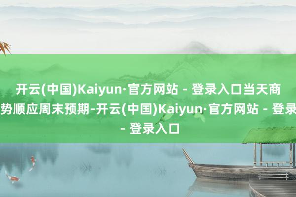 开云(中国)Kaiyun·官方网站 - 登录入口当天商场走势顺应周末预期-开云(中国)Kaiyun·官方网站 - 登录入口