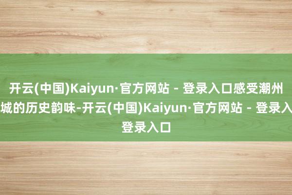 开云(中国)Kaiyun·官方网站 - 登录入口感受潮州古城的历史韵味-开云(中国)Kaiyun·官方网站 - 登录入口