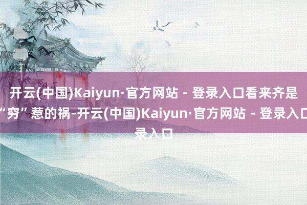 开云(中国)Kaiyun·官方网站 - 登录入口看来齐是“穷”惹的祸-开云(中国)Kaiyun·官方网站 - 登录入口
