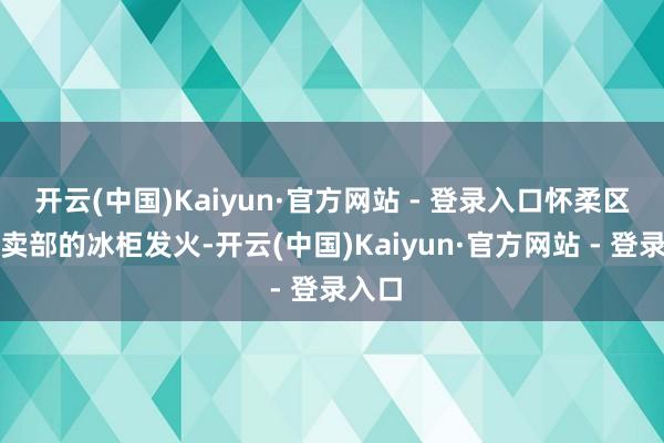 开云(中国)Kaiyun·官方网站 - 登录入口怀柔区一小卖部的冰柜发火-开云(中国)Kaiyun·官方网站 - 登录入口