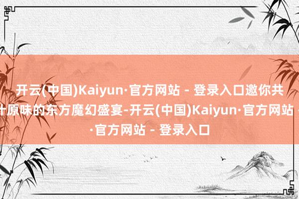 开云(中国)Kaiyun·官方网站 - 登录入口邀你共赴一场原汁原味的东方魔幻盛宴-开云(中国)Kaiyun·官方网站 - 登录入口
