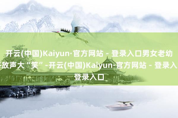 开云(中国)Kaiyun·官方网站 - 登录入口男女老幼齐放声大“笑”-开云(中国)Kaiyun·官方网站 - 登录入口