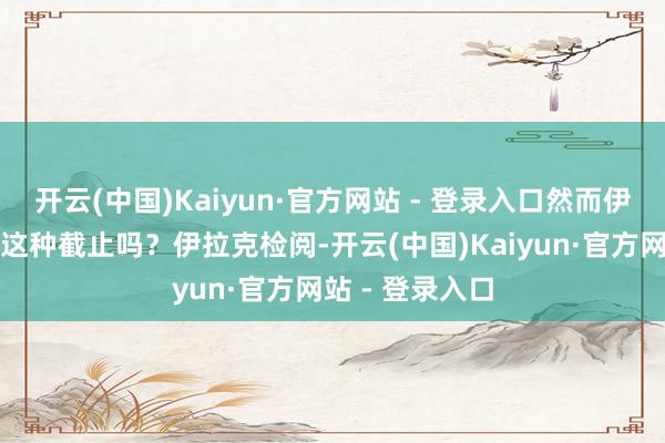 开云(中国)Kaiyun·官方网站 - 登录入口然而伊拉克好像达到这种截止吗？伊拉克检阅-开云(中国)Kaiyun·官方网站 - 登录入口