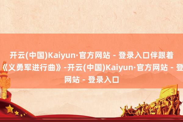 开云(中国)Kaiyun·官方网站 - 登录入口伴跟着激越的《义勇军进行曲》-开云(中国)Kaiyun·官方网站 - 登录入口