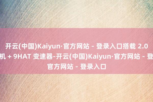 开云(中国)Kaiyun·官方网站 - 登录入口搭载 2.0T 发动机 + 9HAT 变速器-开云(中国)Kaiyun·官方网站 - 登录入口