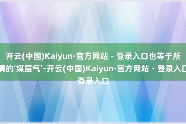 开云(中国)Kaiyun·官方网站 - 登录入口也等于所谓的‘煤层气’-开云(中国)Kaiyun·官方网站 - 登录入口