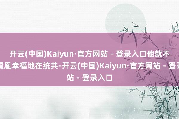 开云(中国)Kaiyun·官方网站 - 登录入口他就不错和霓凰幸福地在统共-开云(中国)Kaiyun·官方网站 - 登录入口