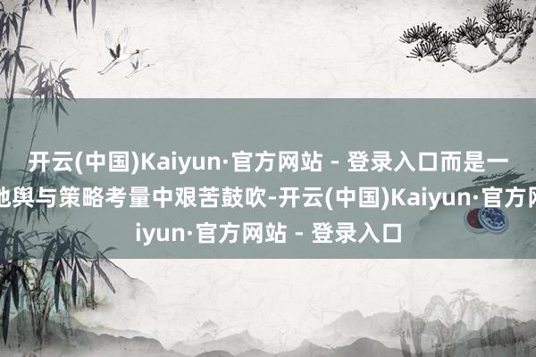 开云(中国)Kaiyun·官方网站 - 登录入口而是一次次在复杂的地舆与策略考量中艰苦鼓吹-开云(中国)Kaiyun·官方网站 - 登录入口