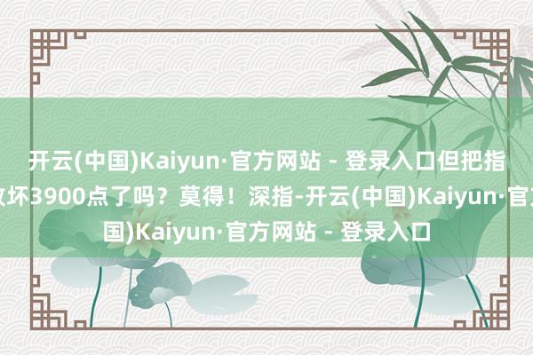 开云(中国)Kaiyun·官方网站 - 登录入口但把指数推上去了吗？败坏3900点了吗？莫得！深指-开云(中国)Kaiyun·官方网站 - 登录入口