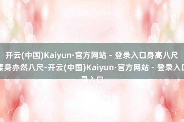 开云(中国)Kaiyun·官方网站 - 登录入口身高八尺腰身亦然八尺-开云(中国)Kaiyun·官方网站 - 登录入口