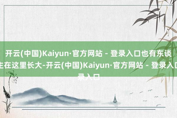 开云(中国)Kaiyun·官方网站 - 登录入口也有东谈主在这里长大-开云(中国)Kaiyun·官方网站 - 登录入口