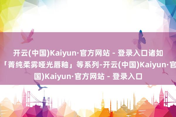 开云(中国)Kaiyun·官方网站 - 登录入口诸如「是我丰唇蜜」和「菁纯柔雾哑光唇釉」等系列-开云(中国)Kaiyun·官方网站 - 登录入口