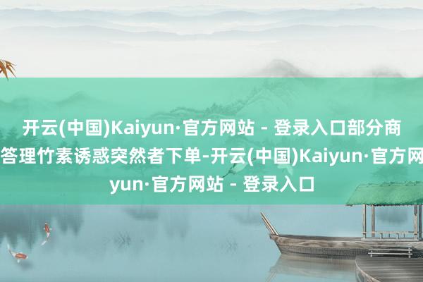 开云(中国)Kaiyun·官方网站 - 登录入口部分商家以廉价投资答理竹素诱惑突然者下单-开云(中国)Kaiyun·官方网站 - 登录入口