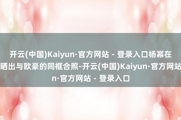 开云(中国)Kaiyun·官方网站 - 登录入口杨幂在酬酢平台上晒出与欧豪的同框合照-开云(中国)Kaiyun·官方网站 - 登录入口
