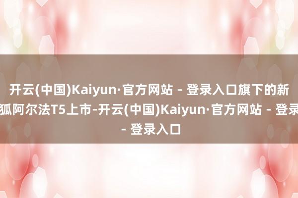 开云(中国)Kaiyun·官方网站 - 登录入口旗下的新款极狐阿尔法T5上市-开云(中国)Kaiyun·官方网站 - 登录入口
