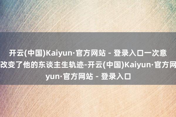开云(中国)Kaiyun·官方网站 - 登录入口一次意外的遭受透顶改变了他的东谈主生轨迹-开云(中国)Kaiyun·官方网站 - 登录入口