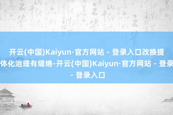 开云(中国)Kaiyun·官方网站 - 登录入口改换提供一体化治理有缱绻-开云(中国)Kaiyun·官方网站 - 登录入口