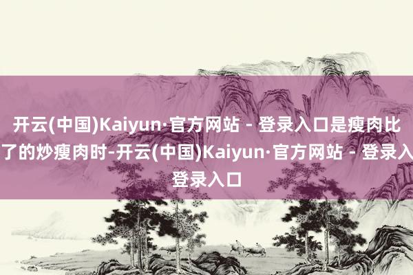 开云(中国)Kaiyun·官方网站 - 登录入口是瘦肉比不了的炒瘦肉时-开云(中国)Kaiyun·官方网站 - 登录入口
