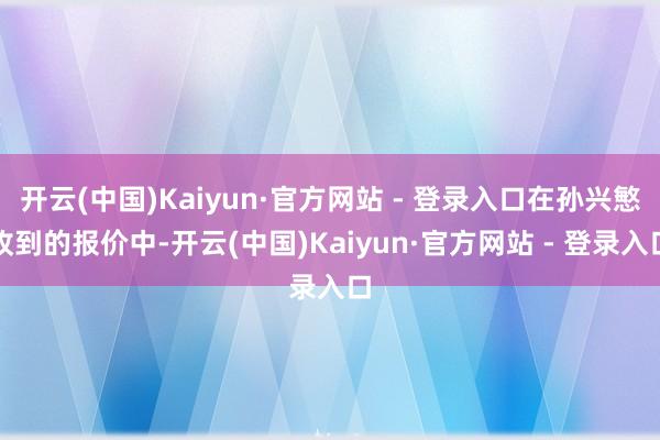 开云(中国)Kaiyun·官方网站 - 登录入口在孙兴慜收到的报价中-开云(中国)Kaiyun·官方网站 - 登录入口
