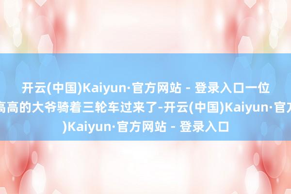 开云(中国)Kaiyun·官方网站 - 登录入口一位戴着眼镜、瘦瘦高高的大爷骑着三轮车过来了-开云(中国)Kaiyun·官方网站 - 登录入口