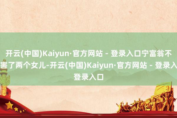 开云(中国)Kaiyun·官方网站 - 登录入口宁富翁不仅害了两个女儿-开云(中国)Kaiyun·官方网站 - 登录入口