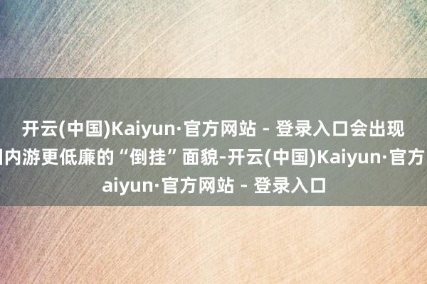 开云(中国)Kaiyun·官方网站 - 登录入口会出现一些出境游比国内游更低廉的“倒挂”面貌-开云(中国)Kaiyun·官方网站 - 登录入口