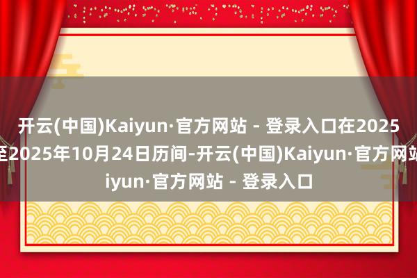 开云(中国)Kaiyun·官方网站 - 登录入口在2025年10月1日至2025年10月24日历间-开云(中国)Kaiyun·官方网站 - 登录入口