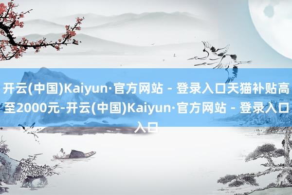 开云(中国)Kaiyun·官方网站 - 登录入口天猫补贴高至2000元-开云(中国)Kaiyun·官方网站 - 登录入口