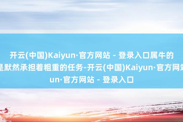 开云(中国)Kaiyun·官方网站 - 登录入口属牛的东说念主老是默然承担着粗重的任务-开云(中国)Kaiyun·官方网站 - 登录入口