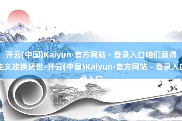 开云(中国)Kaiyun·官方网站 - 登录入口咱们莫得主义改换厌世-开云(中国)Kaiyun·官方网站 - 登录入口