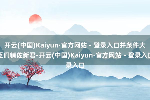 开云(中国)Kaiyun·官方网站 - 登录入口并条件大臣们辅佐新君-开云(中国)Kaiyun·官方网站 - 登录入口