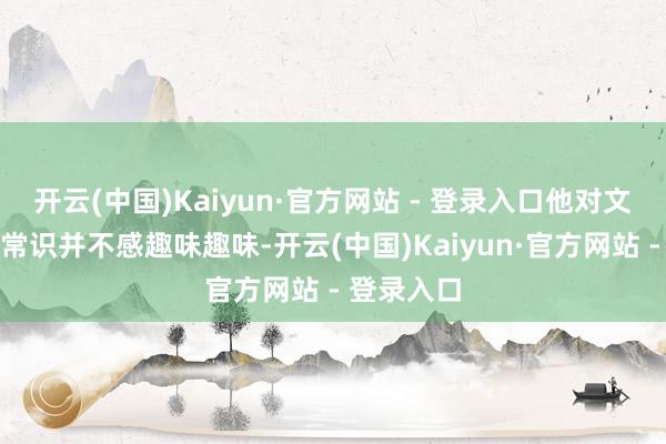 开云(中国)Kaiyun·官方网站 - 登录入口他对文东说念主常识并不感趣味趣味-开云(中国)Kaiyun·官方网站 - 登录入口