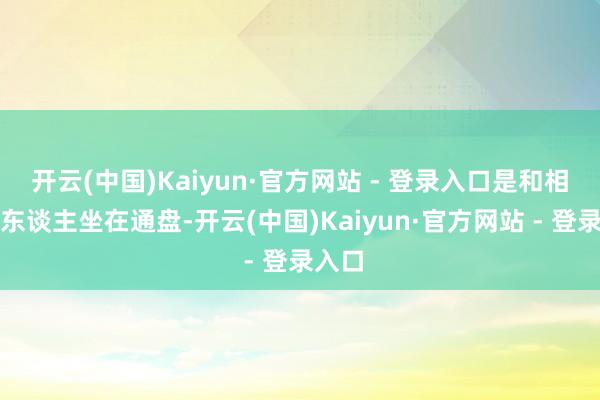 开云(中国)Kaiyun·官方网站 - 登录入口是和相爱的东谈主坐在通盘-开云(中国)Kaiyun·官方网站 - 登录入口