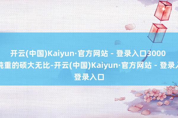 开云(中国)Kaiyun·官方网站 - 登录入口3000 多吨重的硕大无比-开云(中国)Kaiyun·官方网站 - 登录入口
