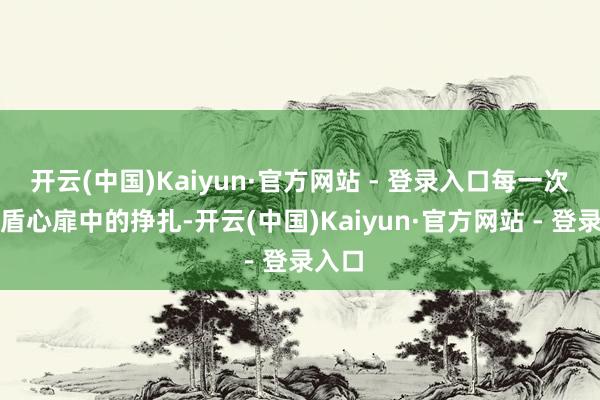 开云(中国)Kaiyun·官方网站 - 登录入口每一次在矛盾心扉中的挣扎-开云(中国)Kaiyun·官方网站 - 登录入口