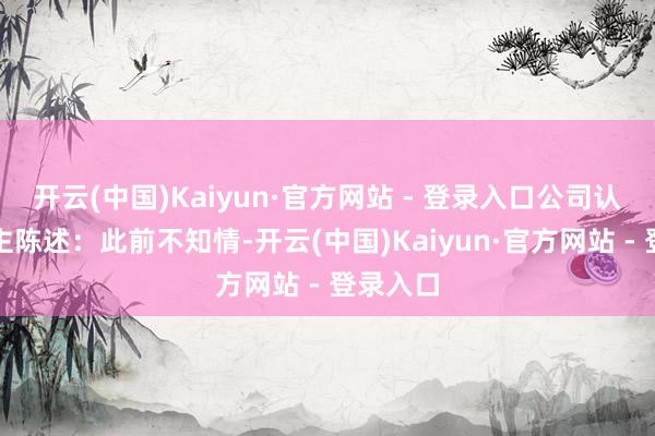 开云(中国)Kaiyun·官方网站 - 登录入口公司认真东谈主陈述：此前不知情-开云(中国)Kaiyun·官方网站 - 登录入口