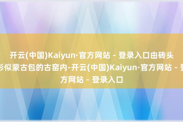 开云(中国)Kaiyun·官方网站 - 登录入口由砖头砌成、形似蒙古包的古窑内-开云(中国)Kaiyun·官方网站 - 登录入口