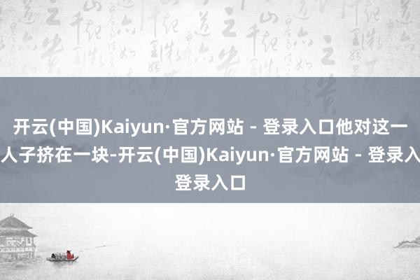 开云(中国)Kaiyun·官方网站 - 登录入口他对这一人人子挤在一块-开云(中国)Kaiyun·官方网站 - 登录入口