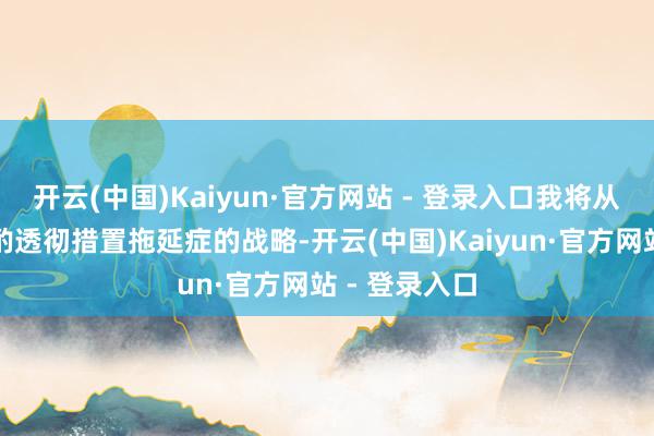 开云(中国)Kaiyun·官方网站 - 登录入口我将从多个层面斟酌透彻措置拖延症的战略-开云(中国)Kaiyun·官方网站 - 登录入口