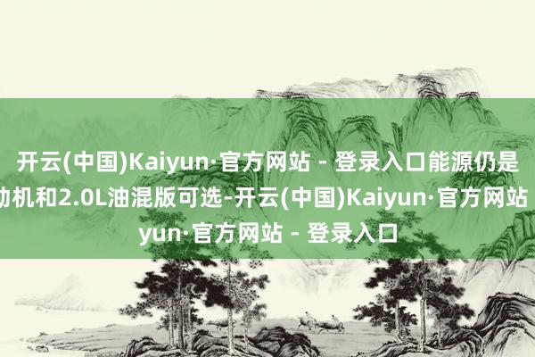 开云(中国)Kaiyun·官方网站 - 登录入口能源仍是配2.0L发动机和2.0L油混版可选-开云(中国)Kaiyun·官方网站 - 登录入口