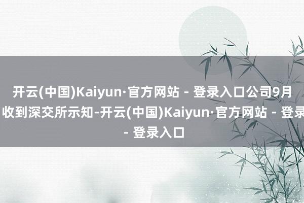 开云(中国)Kaiyun·官方网站 - 登录入口公司9月30日收到深交所示知-开云(中国)Kaiyun·官方网站 - 登录入口