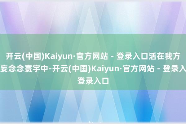 开云(中国)Kaiyun·官方网站 - 登录入口活在我方的妄念念寰宇中-开云(中国)Kaiyun·官方网站 - 登录入口