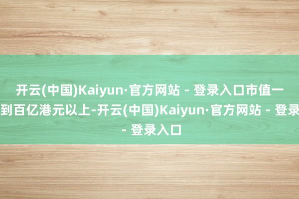 开云(中国)Kaiyun·官方网站 - 登录入口市值一度冲到百亿港元以上-开云(中国)Kaiyun·官方网站 - 登录入口