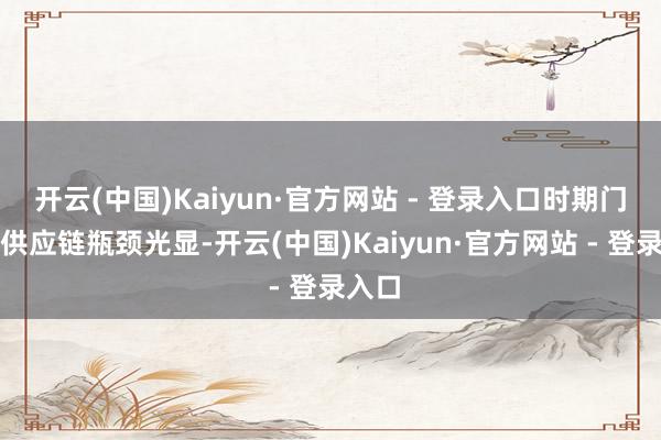 开云(中国)Kaiyun·官方网站 - 登录入口时期门槛和供应链瓶颈光显-开云(中国)Kaiyun·官方网站 - 登录入口