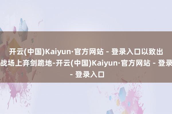 开云(中国)Kaiyun·官方网站 - 登录入口以致出当今战场上弃剑跪地-开云(中国)Kaiyun·官方网站 - 登录入口