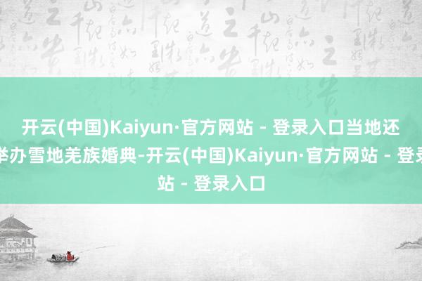 开云(中国)Kaiyun·官方网站 - 登录入口当地还通过举办雪地羌族婚典-开云(中国)Kaiyun·官方网站 - 登录入口