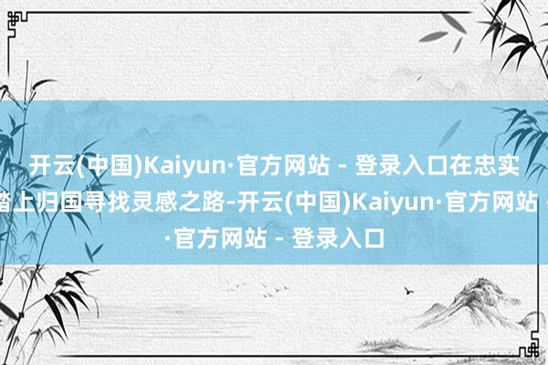 开云(中国)Kaiyun·官方网站 - 登录入口在忠实的建议下踏上归国寻找灵感之路-开云(中国)Kaiyun·官方网站 - 登录入口